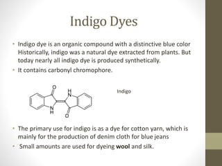 Indigo Dyes
• Indigo dye is an organic compound with a distinctive blue color
Historically, indigo was a natural dye extracted from plants. But
today nearly all indigo dye is produced synthetically.
• It contains carbonyl chromophore.
• The primary use for indigo is as a dye for cotton yarn, which is
mainly for the production of denim cloth for blue jeans
• Small amounts are used for dyeing wool and silk.
Indigo
 
