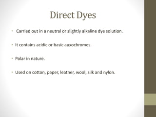 Direct Dyes
• Carried out in a neutral or slightly alkaline dye solution.
• It contains acidic or basic auxochromes.
• Polar in nature.
• Used on cotton, paper, leather, wool, silk and nylon.
 