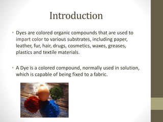 Introduction
• Dyes are colored organic compounds that are used to
impart color to various substrates, including paper,
leather, fur, hair, drugs, cosmetics, waxes, greases,
plastics and textile materials.
• A Dye is a colored compound, normally used in solution,
which is capable of being fixed to a fabric.
 