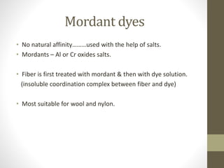 Mordant dyes
• No natural affinity………used with the help of salts.
• Mordants – Al or Cr oxides salts.
• Fiber is first treated with mordant & then with dye solution.
(insoluble coordination complex between fiber and dye)
• Most suitable for wool and nylon.
 