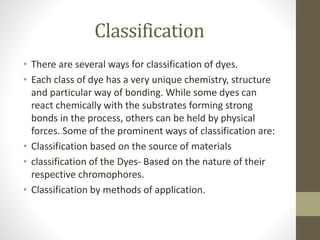 Classification
• There are several ways for classification of dyes.
• Each class of dye has a very unique chemistry, structure
and particular way of bonding. While some dyes can
react chemically with the substrates forming strong
bonds in the process, others can be held by physical
forces. Some of the prominent ways of classification are:
• Classification based on the source of materials
• classification of the Dyes- Based on the nature of their
respective chromophores.
• Classification by methods of application.
 