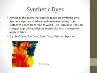 Synthetic Dyes
• Almost all the colors that you see today are Synthetic dyes.
Synthetic dyes are used everywhere in everything from
clothes to paper, from food to wood. This is because they are
cheaper to produce, brighter, more color-fast, and easy to
apply to fabric.
• E.g. Acid Dyes, Azo Dyes, Basic Dyes, Mordant Dyes, etc
Azo dye testing
 