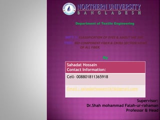 Department of Textile Engineering
WPT I: CLASSIFICATION OF DYES & ABOUT VAT DYE.
TMF: BIO COMPONENT FIBER & CROSS SECTION VIEWS
OF ALL FIBER.
By
Supervisor:
Dr.Shah mohammad Fatah-ur-rahaman
Professor & Head
Sahadat Hossain
Contact Information:
Cell- 008801811365918
Email : sahadathossain1616@gmail.com
 