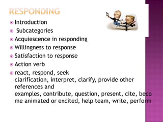  Introduction
  Subcategories
 Acquiescence in responding
 Willingness to response
 Satisfaction to response
 Action verb
 react, respond, seek
  clarification, interpret, clarify, provide other
  references and
  examples, contribute, question, present, cite, beco
  me animated or excited, help team, write, perform
 