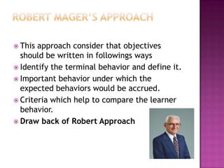  This approach consider that objectives
  should be written in followings ways
 Identify the terminal behavior and define it.
 Important behavior under which the
  expected behaviors would be accrued.
 Criteria which help to compare the learner
  behavior.
 Draw back of Robert Approach
 