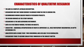 CHARACTERISTICS OF QUALITATIVE RESEARCH
• THE AIM IS A COMPLETE, DETAILED DESCRIPTION.
• RESEARCHER MAY ONLY KNOW ROUGHLY IN ADVANCE WHAT HE/SHE IS LOOKING FOR.
• RECOMMENDED DURING EARLIER PHASES OF RESEARCH PROJECTS.
• THE DESIGN EMERGES AS THE STUDY UNFOLDS.
• RESEARCHER IS THE DATA GATHERING INSTRUMENT.
• DATA IS IN THE FORM OF WORDS, PICTURES OR OBJECTS.
• SUBJECTIVE – INDIVIDUAL INTERPRETATION OF EVENTS IS IMPORTANT, E.G., USES PARTICIPANT OBSERVATION, IN-DEPTH
INTERVIEWS ETC.
• QUALITATIVE DATA IS MORE 'RICH', TIME CONSUMING, AND LESS ABLE TO BE GENERALIZED.
• RESEARCHER TENDS TO BECOME SUBJECTIVELY IMMERSED IN THE SUBJECT MATTER.
 