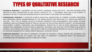 TYPES OF QUALITATIVE RESEARCH
• HISTORICAL RESEARCH: IT DESCRIBES THE PAST EVENTS, PROBLEMS, ISSUES AND FACTS. DATA ARE GATHERED FROM
WRITTEN OR ORAL DESCRIPTIONS OF PAST EVENTS, ARTIFACTS, ETC. IT DESCRIBES “WHAT WAS” IN AN ATTEMPT TO
RECREATE THE PAST. IT INVOLVES INTERPRETATION OF EVENTS AND ITS INFLUENCE ON THE PRESENT.
• ETHNOGRAPHIC RESEARCH: IT DEVELOPS IN-DEPTH ANALYTICAL DESCRIPTIONS OF CURRENT SYSTEMS, PROCESSES,
AND PHENOMENA AND/OR UNDERSTANDINGS OF THE SHARED BELIEFS AND PRACTICES OF A PARTICULAR GROUP OR
CULTURE. THIS TYPE OF DESIGN COLLECTS EXTENSIVE NARRATIVE DATA (NON-NUMERICAL DATA) BASED ON MANY
VARIABLES OVER AN EXTENDED PERIOD OF TIME IN A NATURAL SETTING WITHIN A SPECIFIC CONTEXT. THE BACKGROUND,
DEVELOPMENT, CURRENT CONDITIONS, AND ENVIRONMENTAL INTERACTION OF ONE OR MORE INDIVIDUALS, GROUPS,
COMMUNITIES, BUSINESSES OR INSTITUTIONS IS OBSERVED, RECORDED, AND ANALYZED FOR PATTERNS IN RELATION TO
INTERNAL AND EXTERNAL INFLUENCES. ONE SPECIFIC FORM OF ETHNOGRAPHIC RESEARCH IS CALLED A CASE STUDY. IT
IS A DETAILED EXAMINATION OF A SINGLE GROUP, INDIVIDUAL, SITUATION, OR SITE.
• NARRATIVE RESEARCH: THIS KIND OF RESEARCH FOCUSES ON STUDYING A SINGLE PERSON AND GATHERING DATA
THROUGH THE COLLECTION OF STORIES THAT ARE USED TO CONSTRUCT A NARRATIVE ABOUT THE INDIVIDUAL’S
EXPERIENCE AND THE MEANINGS HE/SHE ATTRIBUTES TO THEM.
 
