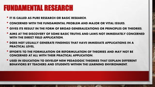 FUNDAMENTAL RESEARCH
• IT IS CALLED AS PURE RESEARCH OR BASIC RESEARCH.
• CONCERNED WITH THE FUNDAMENTAL PROBLEM AND MAJOR OR VITAL ISSUES.
• GIVES ITS RESULT IN THE FORM OF BROAD GENERALIZATIONS OR PRINCIPLES OR THEORIES.
• AIMS AT THE DISCOVERY OF SOME BASIC TRUTHS AND LAWS NOT IMMEDIATELY CONCERNED
WITH THE DIRECT FIELD APPLICATION.
• DOES NOT USUALLY GENERATE FINDINGS THAT HAVE IMMEDIATE APPLICATIONS IN A
PRACTICAL LEVEL.
• EFFORTS TO THE FORMULATION OR REFORMULATION OF THEORIES AND MAY NOT BE
CONCERNED AT ALL WITH THEIR PRACTICAL APPLICATION.
• USED IN EDUCATION TO DEVELOP NEW PEDAGOGIC THEORIES THAT EXPLAIN DIFFERENT
BEHAVIORS BY TEACHERS AND STUDENTS WITHIN THE LEARNING ENVIRONMENT.
 