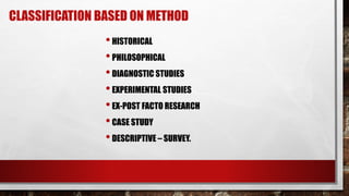 CLASSIFICATION BASED ON METHOD
•HISTORICAL
•PHILOSOPHICAL
•DIAGNOSTIC STUDIES
•EXPERIMENTAL STUDIES
•EX-POST FACTO RESEARCH
•CASE STUDY
•DESCRIPTIVE – SURVEY.
 