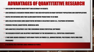 ADVANTAGES OF QUANTITATIVE RESEARCH
• CAN ALLOW FOR GREATER OBJECTIVITY AND ACCURACY OF RESULTS.
• CAN GENERALIZE A RESEARCH FINDING WHEN IT HAS BEEN REPLICATED ON MANY DIFFERENT POPULATIONS AND SUBPOPULATIONS
• USEFUL FOR OBTAINING DATA THAT ALLOW QUANTITATIVE PREDICTIONS TO BE MADE
• DATA COLLECTION USING SOME QUANTITATIVE METHODS IS RELATIVELY QUICK (E.G., TELEPHONE INTERVIEWS)
• PROVIDES PRECISE, QUANTITATIVE, NUMERICAL DATA
• DATA ANALYSIS IS RELATIVELY LESS TIME CONSUMING (USING STATISTICAL SOFTWARE)
• THE RESEARCH RESULTS ARE RELATIVELY INDEPENDENT OF THE RESEARCHER (E.G., STATISTICAL SIGNIFICANCE)
• IT MAY HAVE HIGHER CREDIBILITY WITH MANY PEOPLE IN POWER (E.G., ADMINISTRATORS, POLITICIANS, PEOPLE WHO FUND
PROGRAMS)
• IT IS USEFUL FOR STUDYING LARGE NUMBERS OF PEOPLE
 