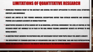 LIMITATIONS OF QUANTITATIVE RESEARCH
• KNOWLEDGE PRODUCED MIGHT BE TOO ABSTRACT AND GENERAL FOR DIRECT APPLICATION TO SPECIFIC LOCAL SITUATIONS,
CONTEXTS, AND INDIVIDUALS
• RESULTS ARE LIMITED AS THEY PROVIDE NUMERICAL DESCRIPTIONS RATHER THAN DETAILED NARRATIVE AND GENERALLY
PROVIDE LESS ELABORATE ACCOUNTS OF HUMAN PERCEPTION
• QUANTITATIVE RESEARCH IS OFTEN CARRIED OUT IN AN UNNATURAL, ARTIFICIAL ENVIRONMENT. THE LEVEL OF CONTROL IN THIS
RESEARCH MIGHT NOT NORMALLY BE IN PLACE IN THE REAL WORLD YIELDING LABORATORY RESULTS AS OPPOSED TO REAL
WORLD RESULTS
• IN ADDITION PRESET ANSWERS THE RESPONSES WILL NOT NECESSARILY REFLECT HOW PEOPLE REALLY FEEL ABOUT A SUBJECT.
• THE DEVELOPMENT OF STANDARD QUESTIONS BY RESEARCHERS CAN LEAD TO 'STRUCTURAL' BIAS AND FALSE REPRESENTATION,
WHERE THE DATA ACTUALLY REFLECTS THE VIEW OF THEM INSTEAD OF THE PARTICIPATING SUBJECT.
 