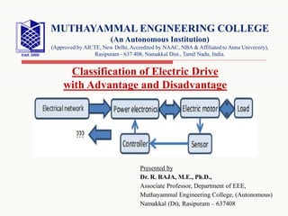 Presented by
Dr. R. RAJA, M.E., Ph.D.,
Associate Professor, Department of EEE,
Muthayammal Engineering College, (Autonomous)
Namakkal (Dt), Rasipuram – 637408
MUTHAYAMMAL ENGINEERING COLLEGE
(An Autonomous Institution)
(Approved by AICTE, New Delhi, Accredited by NAAC, NBA & Affiliated to Anna University),
Rasipuram - 637 408, Namakkal Dist., Tamil Nadu, India.
Classification of Electric Drive
with Advantage and Disadvantage
 