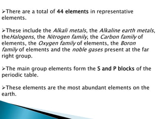 There are a total of 44 elements in representative
elements.
These include the Alkali metals, the Alkaline earth metals,
theHalogens, the Nitrogen family, the Carbon family of
elements, the Oxygen family of elements, the Boron
family of elements and the noble gases present at the far
right group.
The main group elements form the S and P blocks of the
periodic table.
These elements are the most abundant elements on the
earth.
 