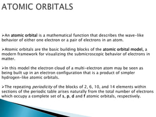 An atomic orbital is a mathematical function that describes the wave-like
behavior of either one electron or a pair of electrons in an atom.
Atomic orbitals are the basic building blocks of the atomic orbital model, a
modern framework for visualizing the submicroscopic behavior of electrons in
matter.
In this model the electron cloud of a multi-electron atom may be seen as
being built up in an electron configuration that is a product of simpler
hydrogen-like atomic orbitals.
The repeating periodicity of the blocks of 2, 6, 10, and 14 elements within
sections of the periodic table arises naturally from the total number of electrons
which occupy a complete set of s, p, d and f atomic orbitals, respectively.
 