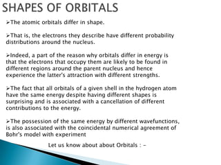 The atomic orbitals differ in shape.
That is, the electrons they describe have different probability
distributions around the nucleus.
Indeed, a part of the reason why orbitals differ in energy is
that the electrons that occupy them are likely to be found in
different regions around the parent nucleus and hence
experience the latter's attraction with different strengths.
The fact that all orbitals of a given shell in the hydrogen atom
have the same energy despite having different shapes is
surprising and is associated with a cancellation of different
contributions to the energy.
The possession of the same energy by different wavefunctions,
is also associated with the coincidental numerical agreement of
Bohr's model with experiment
Let us know about about Orbitals : -
 