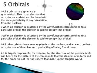 All s orbitals are spherically
symmetrical. That is, an electron that
occupies an s orbital can be found with
the same probability at any orientation
from the nucleus.
2 S
When an electron is described by the wavefunction corresponding to a
particular orbital, the electron is said to occupy that orbital.
When an electron is described by the wavefunction corresponding to a
particular orbital, the electron is said to occupy that orbital.
All other orbitals have zero amplitude at the nucleus, and an electron that
occupies one of them has zero probability of being found there.
It is largely responsible, for instance, for the structure of the periodic table
and hence for the pattern of the compounds that the elements can form and
for the properties of the substances that make up the tangible world.
 