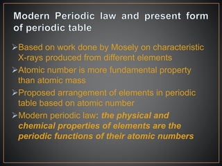 Based on work done by Mosely on characteristic
X-rays produced from different elements
Atomic number is more fundamental property
than atomic mass
Proposed arrangement of elements in periodic
table based on atomic number
Modern periodic law: the physical and
chemical properties of elements are the
periodic functions of their atomic numbers
 