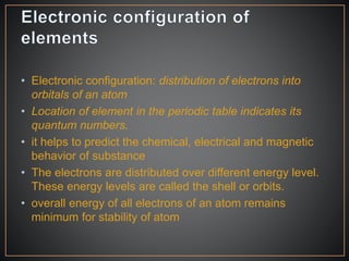 • Electronic configuration: distribution of electrons into
orbitals of an atom
• Location of element in the periodic table indicates its
quantum numbers.
• it helps to predict the chemical, electrical and magnetic
behavior of substance
• The electrons are distributed over different energy level.
These energy levels are called the shell or orbits.
• overall energy of all electrons of an atom remains
minimum for stability of atom
 