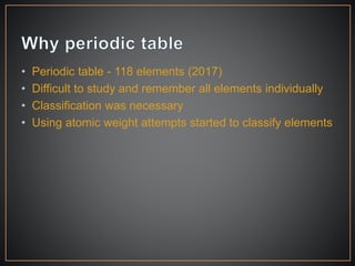 • Periodic table - 118 elements (2017)
• Difficult to study and remember all elements individually
• Classification was necessary
• Using atomic weight attempts started to classify elements
 