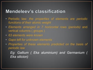 • Periodic law: the properties of elements are periodic
functions of their atomic weight
• Elements arranged in 7 horizontal rows (periods) and
vertical columns ( groups )
• 63 elements were known
• Gaps left for unknown elements
• Properties of these elements predicted on the basis of
periodic law
Eg: Gallium ( Eka aluminium) and Germanium (
Eka silicion)
 