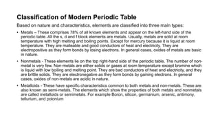 Classification of Modern Periodic Table
Based on nature and characteristics, elements are classified into three main types:
• Metals – These comprises 78% of all known elements and appear on the left-hand side of the
periodic table. All the s, d and f block elements are metals. Usually, metals are solid at room
temperature with high melting and boiling points. Except for mercury because it is liquid at room
temperature. They are malleable and good conductors of heat and electricity. They are
electropositive as they form bonds by losing electrons. In general cases, oxides of metals are basic
in nature.
• Nonmetals - These elements lie on the top right-hand side of the periodic table. The number of non-
metal is very few. Non-metals are either solids or gases at room temperature except bromine which
is liquid with low boiling and melting point. They are bad conductors of heat and electricity, and they
are brittle solids. They are electronegative as they form bonds by gaining electrons. In general
cases, oxides of non-metals are acidic in nature.
• Metalloids - These have specific characteristics common to both metals and non-metals. These are
also known as semi-metals. The elements which show the properties of both metals and nonmetals
are called metalloids or semimetals. For example Boron, silicon, germanium, arsenic, antimony,
tellurium, and polonium
 