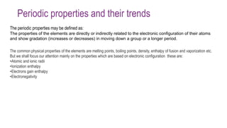 Periodic properties and their trends
The periodic properties may be defined as:
The properties of the elements are directly or indirectly related to the electronic configuration of their atoms
and show gradation (increases or decreases) in moving down a group or a longer period.
The common physical properties of the elements are melting points, boiling points, density, enthalpy of fusion and vaporization etc.
But we shall focus our attention mainly on the properties which are based on electronic configuration these are:
•Atomic and ionic radii
•Ionization enthalpy
•Electrons gain enthalpy
•Electronegativity
 