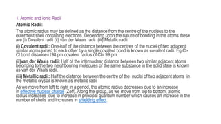 1. Atomic and ionic Radii
Atomic Radii:
The atomic radius may be defined as the distance from the centre of the nucleus to the
outermost shell containing electrons. Depending upon the nature of bonding in the atoms these
are (i) Covalent radii (ii) van der Waals radii (iii) Metallic radii
(i) Covalent radii: One-half of the distance between the centres of the nuclei of two adjacent
similar atoms joined to each other by a single covalent bond is known as covalent radii. Eg Cl-
Cl bond distance=198 pm covalent radius of Cl= 99 pm.
(ii)van der Waals radii: Half of the internuclear distance between two similar adjacent atoms
belonging to the two neighbouring molecules of the same substance in the solid state is known
as van der Waals radii.
(iii) Metallic radii: Half the distance between the centre of the nuclei of two adjacent atoms in
the metallic crystal is known as metallic radii
As we move from left to right in a period, the atomic radius decreases due to an increase
in effective nuclear charge (Zeff). Along the group, as we move from top to bottom, atomic
radius increases due to increase in principal quantum number which causes an increase in the
number of shells and increases in shielding effect.
 