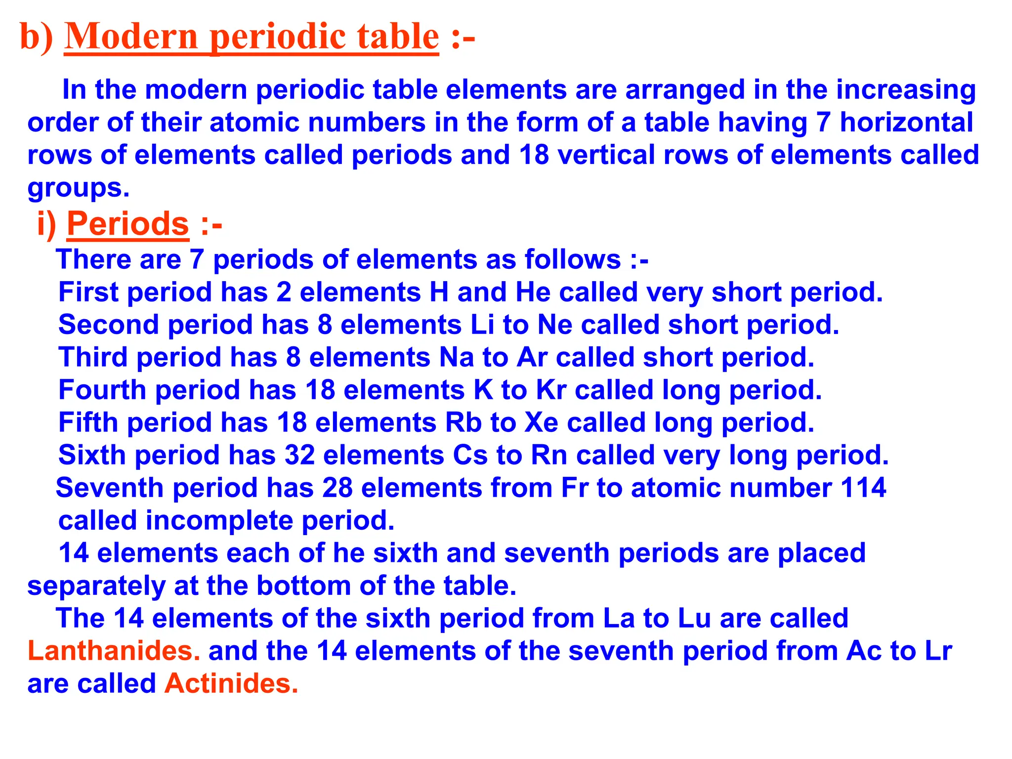 b) Modern periodic table :-
In the modern periodic table elements are arranged in the increasing
order of their atomic numbers in the form of a table having 7 horizontal
rows of elements called periods and 18 vertical rows of elements called
groups.
i) Periods :-
There are 7 periods of elements as follows :-
First period has 2 elements H and He called very short period.
Second period has 8 elements Li to Ne called short period.
Third period has 8 elements Na to Ar called short period.
Fourth period has 18 elements K to Kr called long period.
Fifth period has 18 elements Rb to Xe called long period.
Sixth period has 32 elements Cs to Rn called very long period.
Seventh period has 28 elements from Fr to atomic number 114
called incomplete period.
14 elements each of he sixth and seventh periods are placed
separately at the bottom of the table.
The 14 elements of the sixth period from La to Lu are called
Lanthanides. and the 14 elements of the seventh period from Ac to Lr
are called Actinides.
 