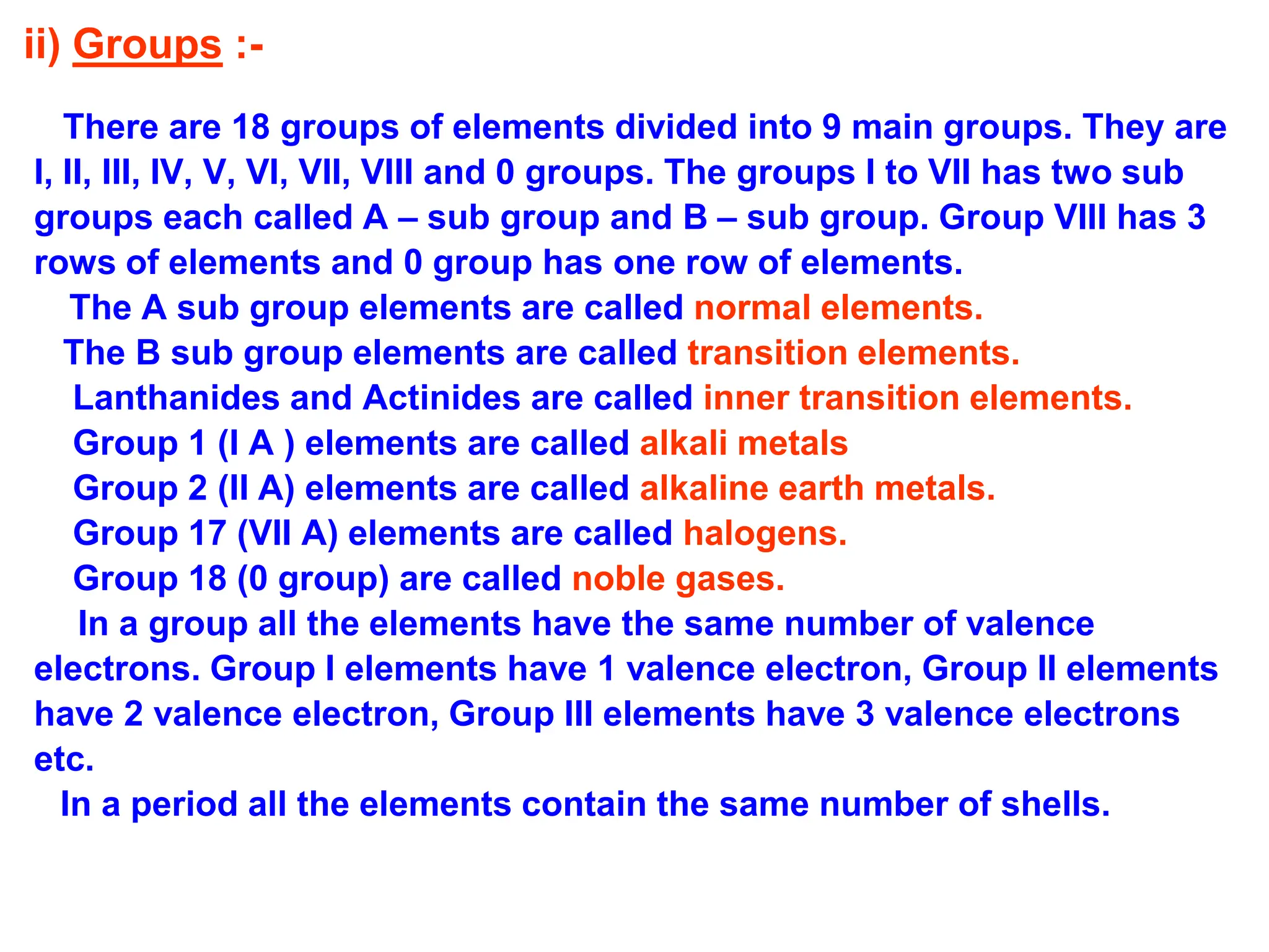 ii) Groups :-
There are 18 groups of elements divided into 9 main groups. They are
I, II, III, IV, V, VI, VII, VIII and 0 groups. The groups I to VII has two sub
groups each called A – sub group and B – sub group. Group VIII has 3
rows of elements and 0 group has one row of elements.
The A sub group elements are called normal elements.
The B sub group elements are called transition elements.
Lanthanides and Actinides are called inner transition elements.
Group 1 (I A ) elements are called alkali metals
Group 2 (II A) elements are called alkaline earth metals.
Group 17 (VII A) elements are called halogens.
Group 18 (0 group) are called noble gases.
In a group all the elements have the same number of valence
electrons. Group I elements have 1 valence electron, Group II elements
have 2 valence electron, Group III elements have 3 valence electrons
etc.
In a period all the elements contain the same number of shells.
 