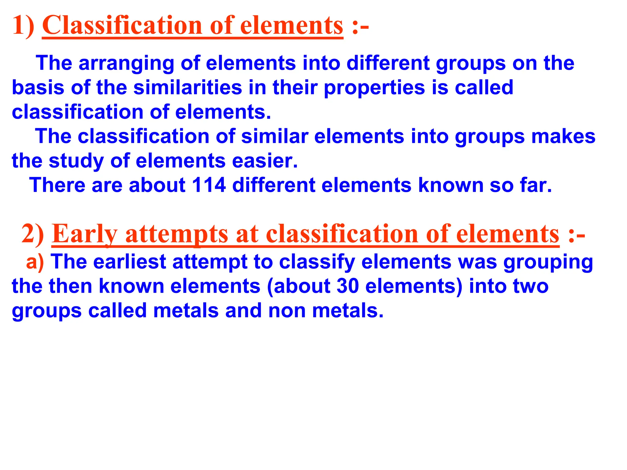1) Classification of elements :-
The arranging of elements into different groups on the
basis of the similarities in their properties is called
classification of elements.
The classification of similar elements into groups makes
the study of elements easier.
There are about 114 different elements known so far.
2) Early attempts at classification of elements :-
a) The earliest attempt to classify elements was grouping
the then known elements (about 30 elements) into two
groups called metals and non metals.
 
