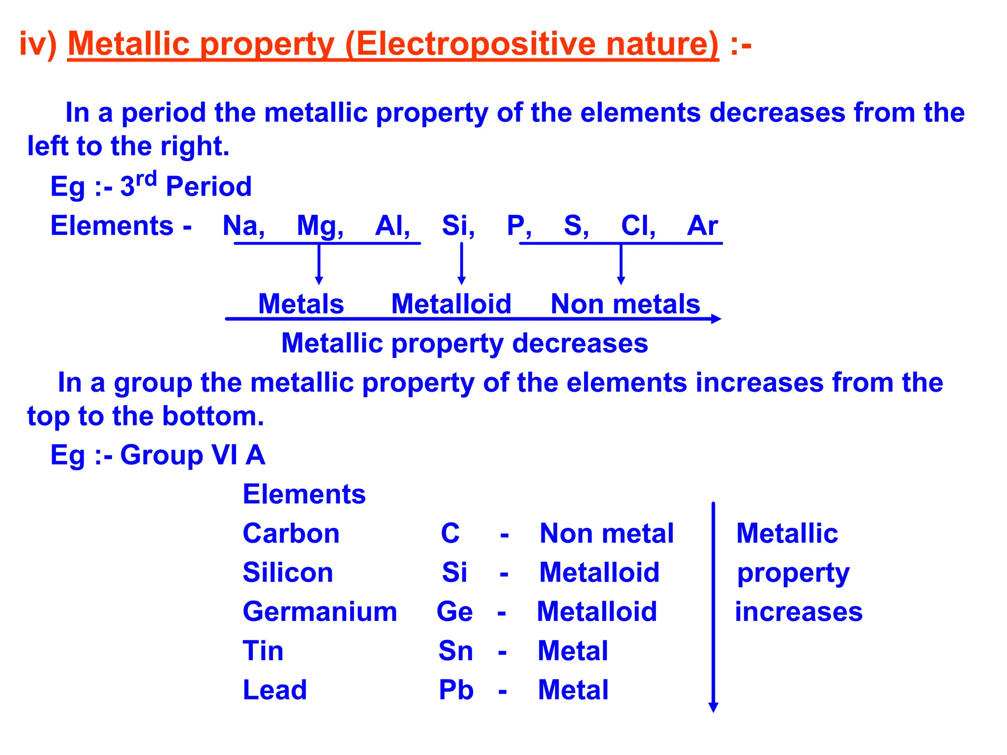 iv) Metallic property (Electropositive nature) :-
In a period the metallic property of the elements decreases from the
left to the right.
Eg :- 3rd Period
Elements - Na, Mg, Al, Si, P, S, Cl, Ar
Metals Metalloid Non metals
Metallic property decreases
In a group the metallic property of the elements increases from the
top to the bottom.
Eg :- Group VI A
Elements
Carbon C - Non metal Metallic
Silicon Si - Metalloid property
Germanium Ge - Metalloid increases
Tin Sn - Metal
Lead Pb - Metal
 