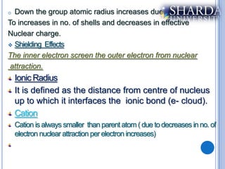 o Down the group atomic radius increases due
To increases in no. of shells and decreases in effective
Nuclear charge.
 Shielding Effects

The inner electron screen the outer electron from nuclear
 attraction.
    Ionic Radius
    It is defined as the distance from centre of nucleus
    up to which it interfaces the ionic bond (e- cloud).
    Cation
    Cation is always smaller than parent atom ( due to decreases in no. of
    electron nuclear attraction per electron increases)
 