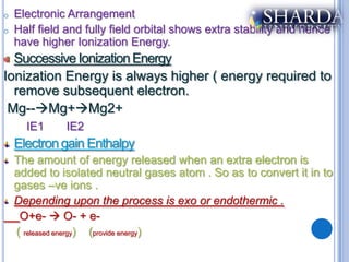 o   Electronic Arrangement
o   Half field and fully field orbital shows extra stability and hence
    have higher Ionization Energy.
  Successive Ionization Energy
Ionization Energy is always higher ( energy required to
  remove subsequent electron.
 Mg--Mg+Mg2+
      IE1     IE2
    Electron gain Enthalpy
    The amount of energy released when an extra electron is
    added to isolated neutral gases atom . So as to convert it in to
    gases –ve ions .
    Depending upon the process is exo or endothermic .
     O+e-  O- + e-
    ( released energy) (provide energy)
 