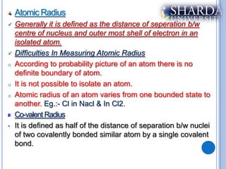 Atomic Radius
   Generally it is defined as the distance of seperation b/w
    centre of nucleus and outer most shell of electron in an
    isolated atom.
   Difficulties In Measuring Atomic Radius
o   According to probability picture of an atom there is no
    definite boundary of atom.
o   It is not possible to isolate an atom.
o   Atomic radius of an atom varies from one bounded state to
    another. Eg.:- Cl in Nacl & In Cl2.
    Co-valent Radius
•   It is defined as half of the distance of separation b/w nuclei
    of two covalently bonded similar atom by a single covalent
    bond.
 