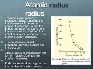 Atomic
radius
The atomic size generally
decreases across a period as for
the elements of the second
period. It is because within the
period the outer electrons are in
the same valence shell and the
effective nuclear increases as the
atomic number increases.
This results in increased
attraction between nucleus and
the electron
Atomic radius decreases from left
to right as principal quantum
number increases.
It also increases down a group as
the number of shells increase.
 