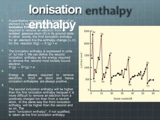 Ionisation
enthalpy
A quantitative measure of the tendency of an
element to lose electron is given by its
Ionization Enthalpy. It represents the energy
required to remove an electron from an
isolated gaseous atom (X) in its ground state.
In other words, the first ionization enthalpy
for an element X is the enthalpy change (∆i H)
for the reaction X(g) → X+(g) + e–
The ionization enthalpy is expressed in units
of kJ mol–1. We can define the second
ionization enthalpy as the energy required
to remove the second most loosely bound
electron
X+(g) → X2
+(g) + e–
Energy is always required to remove
electrons from an atom and hence
ionization enthalpies are always positive.
The second ionization enthalpy will be higher
than the first ionization enthalpy because it is
more difficult to remove an electron from a
positively charged ion than from a neutral
atom. In the same way the third ionization
enthalpy will be higher than the second and
so on. The
term “ionization enthalpy”, if not qualified,
is taken as the first ionization enthalpy.
 