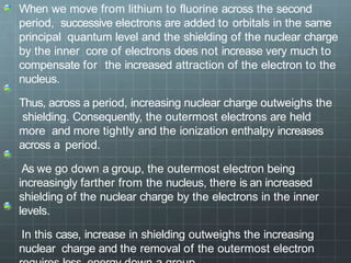When we move from lithium to fluorine across the second
period, successive electrons are added to orbitals in the same
principal quantum level and the shielding of the nuclear charge
by the inner core of electrons does not increase very much to
compensate for the increased attraction of the electron to the
nucleus.
Thus, across a period, increasing nuclear charge outweighs the
shielding. Consequently, the outermost electrons are held
more and more tightly and the ionization enthalpy increases
across a period.
As we go down a group, the outermost electron being
increasingly farther from the nucleus, there is an increased
shielding of the nuclear charge by the electrons in the inner
levels.
In this case, increase in shielding outweighs the increasing
nuclear charge and the removal of the outermost electron
 