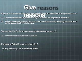 Give
reasons
Why are lanthanides and actinides placed separately at the bottom of the periodic table ?
(a) For convenience and systematic study of elements having similar properties.
(b) To maintain the structure of periodic table of classification by keeping elements with
similar properties in a similar way.
Elements like Zn , Pd, Cd are not considered transition elements ?
(a) As they have incompletely filled d-orbitals
Chemistry of Actinoids is complicated why ?
As they show large no of oxidation states
 