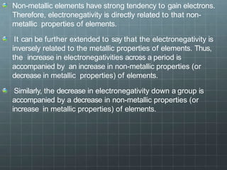Non-metallic elements have strong tendency to gain electrons.
Therefore, electronegativity is directly related to that non-
metallic properties of elements.
It can be further extended to say that the electronegativity is
inversely related to the metallic properties of elements. Thus,
the increase in electronegativities across a period is
accompanied by an increase in non-metallic properties (or
decrease in metallic properties) of elements.
Similarly, the decrease in electronegativity down a group is
accompanied by a decrease in non-metallic properties (or
increase in metallic properties) of elements.
 