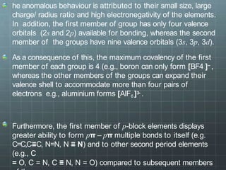 he anomalous behaviour is attributed to their small size, large
charge/ radius ratio and high electronegativity of the elements.
In addition, the first member of group has only four valence
orbitals (2s and 2p) available for bonding, whereas the second
member of the groups have nine valence orbitals (3s, 3p, 3d).
As a consequence of this, the maximum covalency of the first
member of each group is 4 (e.g., boron can only form [BF4 ]− ,
whereas the other members of the groups can expand their
valence shell to accommodate more than four pairs of
electrons e.g., aluminium forms [AlF6 ]3- .
Furthermore, the first member of p-block elements displays
greater ability to form pπ – pπ multiple bonds to itself (e.g.
C=C,C≡C, N=N, N ≡ Ν) and to other second period elements
(e.g., C
= O, C = N, C ≡ N, N = O) compared to subsequent members
 