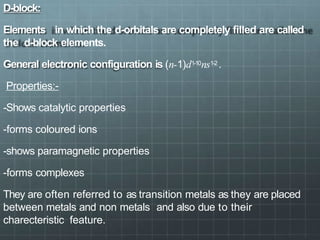 D-block:
Elements in which the d-orbitals are completely filled are called
the d-block elements.
General electronic configuration is (n-1)d1-10ns1-2 .
Properties:-
-Shows catalytic properties
-forms coloured ions
-shows paramagnetic properties
-forms complexes
They are often referred to as transition metals as they are placed
between metals and non metals and also due to their
charecteristic feature.
 