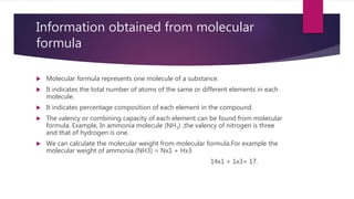 Information obtained from molecular
formula
 Molecular formula represents one molecule of a substance.
 It indicates the total number of atoms of the same or different elements in each
molecule.
 It indicates percentage composition of each element in the compound.
 The valency or combining capacity of each element can be found from molecular
formula. Example, In ammonia molecule (NH3) ,the valency of nitrogen is three
and that of hydrogen is one.
 We can calculate the molecular weight from molecular formula.For example the
molecular weight of ammonia (NH3) = Nx1 + Hx3
14x1 + 1x3= 17.
 
