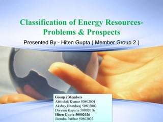 Classification of Energy Resources- Problems & Prospects Presented By - Hiten Gupta ( Member Group 2 )  Group 2 Members Abhishek Kumar 50802001 AkshayBhardwaj 50802003 DivyamKapuria 50802016 Hiten Gupta 50802026 JitendraParihar50802033 
