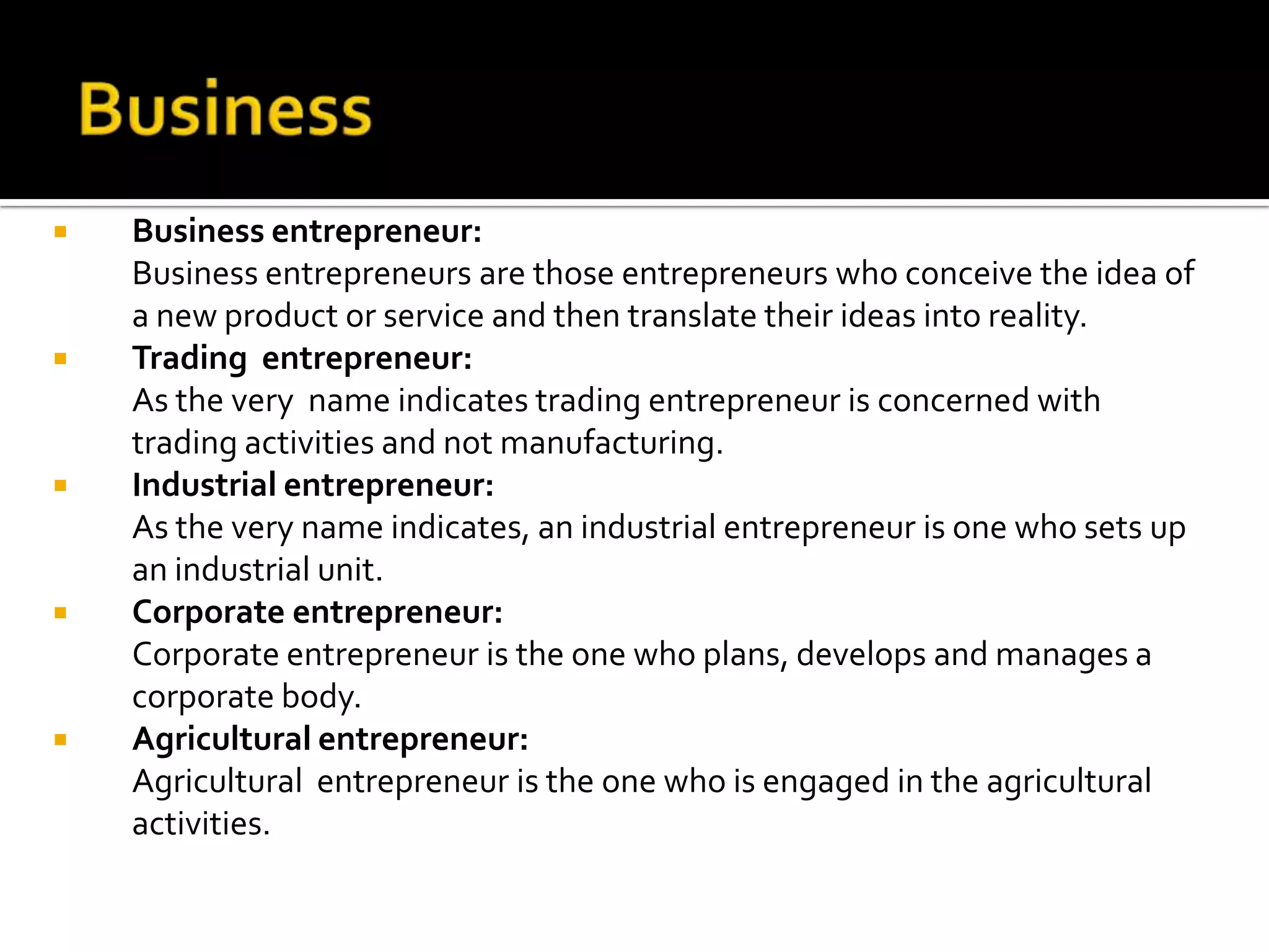  Business entrepreneur:
Business entrepreneurs are those entrepreneurs who conceive the idea of
a new product or service and then translate their ideas into reality.
 Trading entrepreneur:
As the very name indicates trading entrepreneur is concerned with
trading activities and not manufacturing.
 Industrial entrepreneur:
As the very name indicates, an industrial entrepreneur is one who sets up
an industrial unit.
 Corporate entrepreneur:
Corporate entrepreneur is the one who plans, develops and manages a
corporate body.
 Agricultural entrepreneur:
Agricultural entrepreneur is the one who is engaged in the agricultural
activities.
 