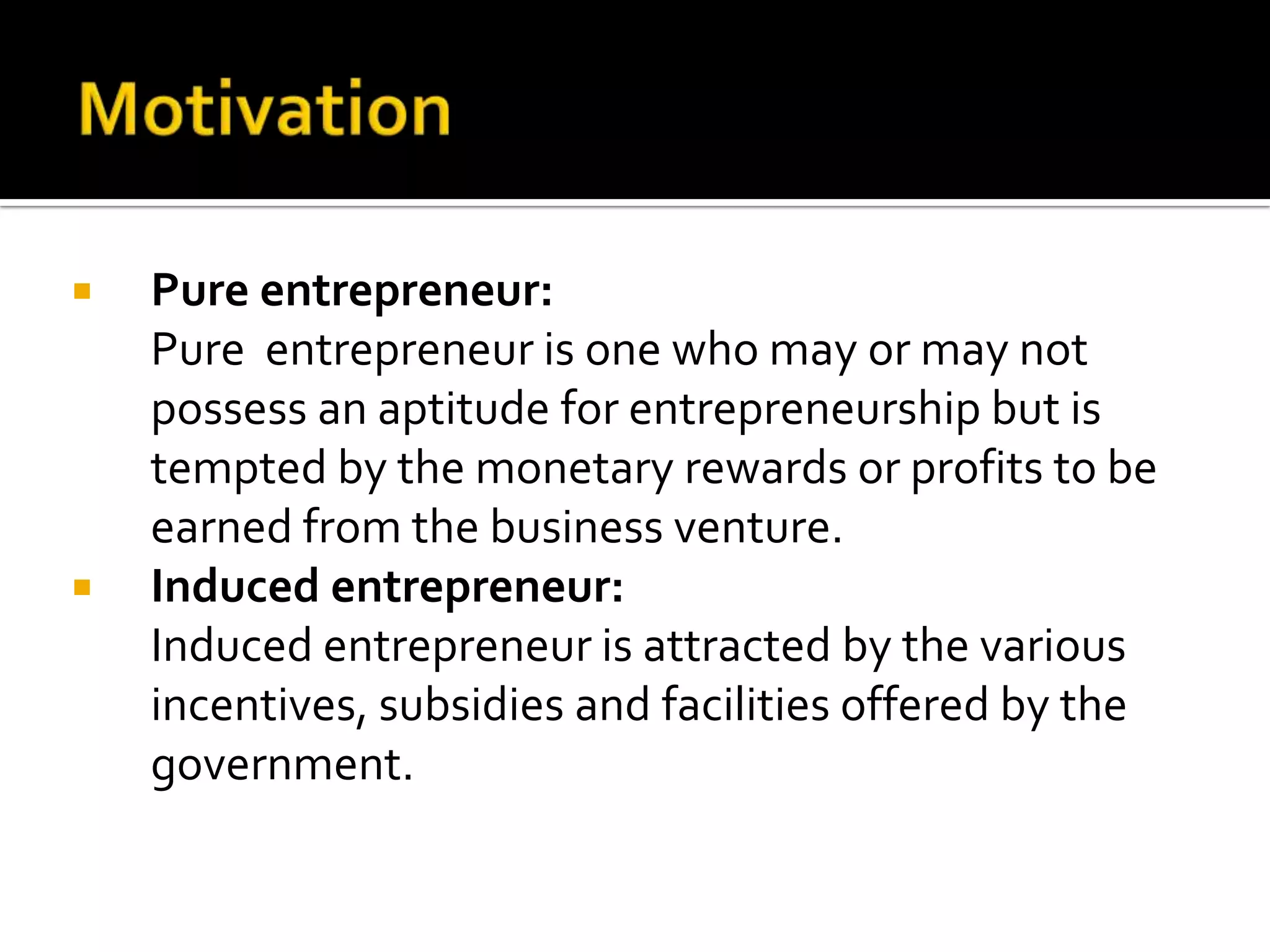  Pure entrepreneur:
Pure entrepreneur is one who may or may not
possess an aptitude for entrepreneurship but is
tempted by the monetary rewards or profits to be
earned from the business venture.
 Induced entrepreneur:
Induced entrepreneur is attracted by the various
incentives, subsidies and facilities offered by the
government.
 