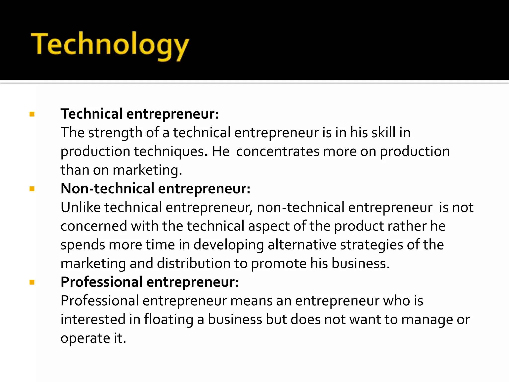  Technical entrepreneur:
The strength of a technical entrepreneur is in his skill in
production techniques. He concentrates more on production
than on marketing.
 Non-technical entrepreneur:
Unlike technical entrepreneur, non-technical entrepreneur is not
concerned with the technical aspect of the product rather he
spends more time in developing alternative strategies of the
marketing and distribution to promote his business.
 Professional entrepreneur:
Professional entrepreneur means an entrepreneur who is
interested in floating a business but does not want to manage or
operate it.
 