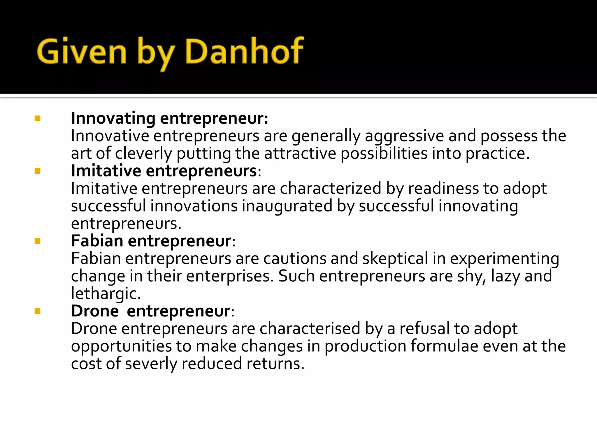  Innovating entrepreneur:
Innovative entrepreneurs are generally aggressive and possess the
art of cleverly putting the attractive possibilities into practice.
 Imitative entrepreneurs:
Imitative entrepreneurs are characterized by readiness to adopt
successful innovations inaugurated by successful innovating
entrepreneurs.
 Fabian entrepreneur:
Fabian entrepreneurs are cautions and skeptical in experimenting
change in their enterprises. Such entrepreneurs are shy, lazy and
lethargic.
 Drone entrepreneur:
Drone entrepreneurs are characterised by a refusal to adopt
opportunities to make changes in production formulae even at the
cost of severly reduced returns.
 