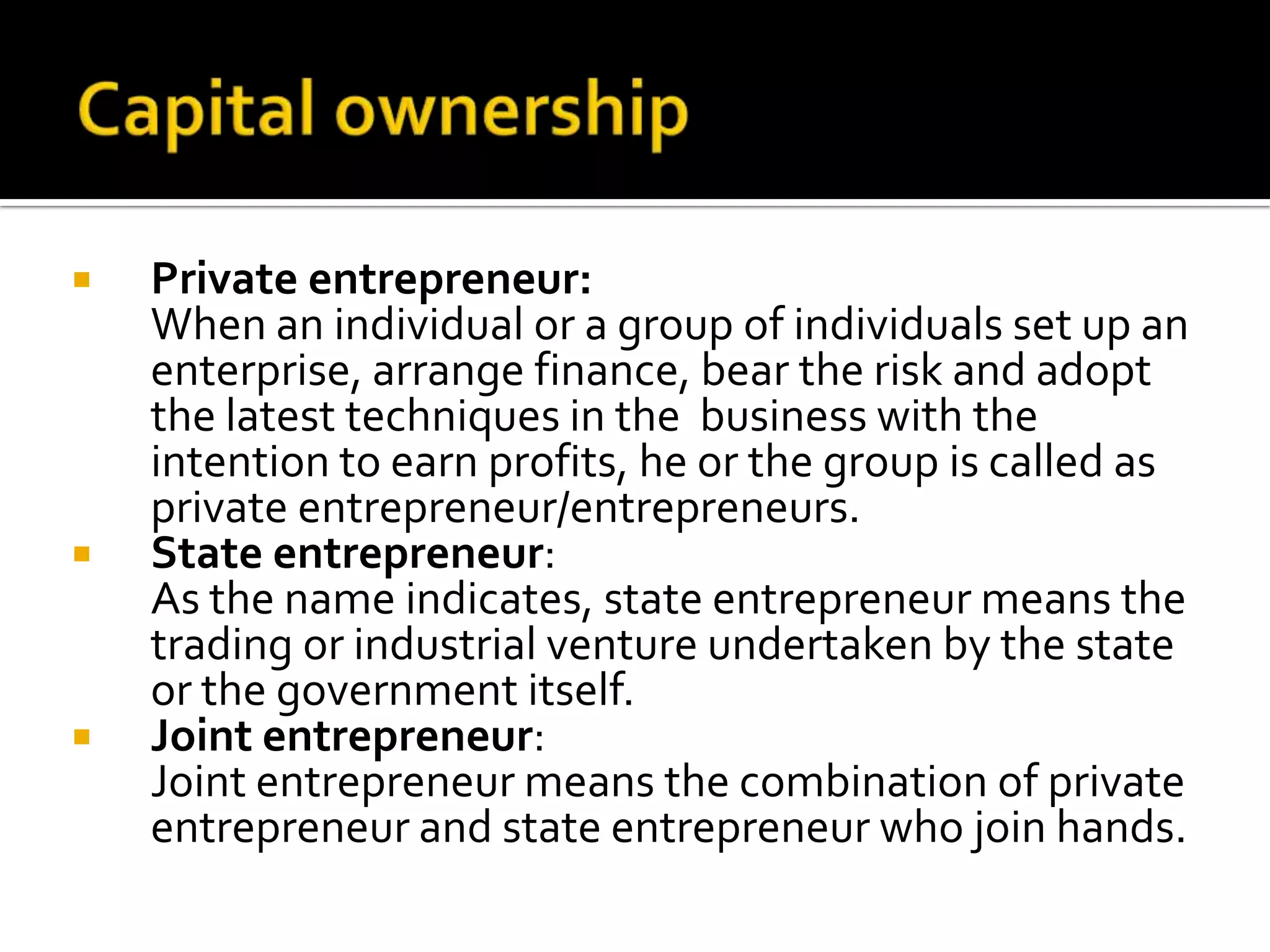  Private entrepreneur:
When an individual or a group of individuals set up an
enterprise, arrange finance, bear the risk and adopt
the latest techniques in the business with the
intention to earn profits, he or the group is called as
private entrepreneur/entrepreneurs.
 State entrepreneur:
As the name indicates, state entrepreneur means the
trading or industrial venture undertaken by the state
or the government itself.
 Joint entrepreneur:
Joint entrepreneur means the combination of private
entrepreneur and state entrepreneur who join hands.
 