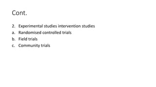 Cont.
2. Experimental studies intervention studies
a. Randomised controlled trials
b. Field trials
c. Community trials
 