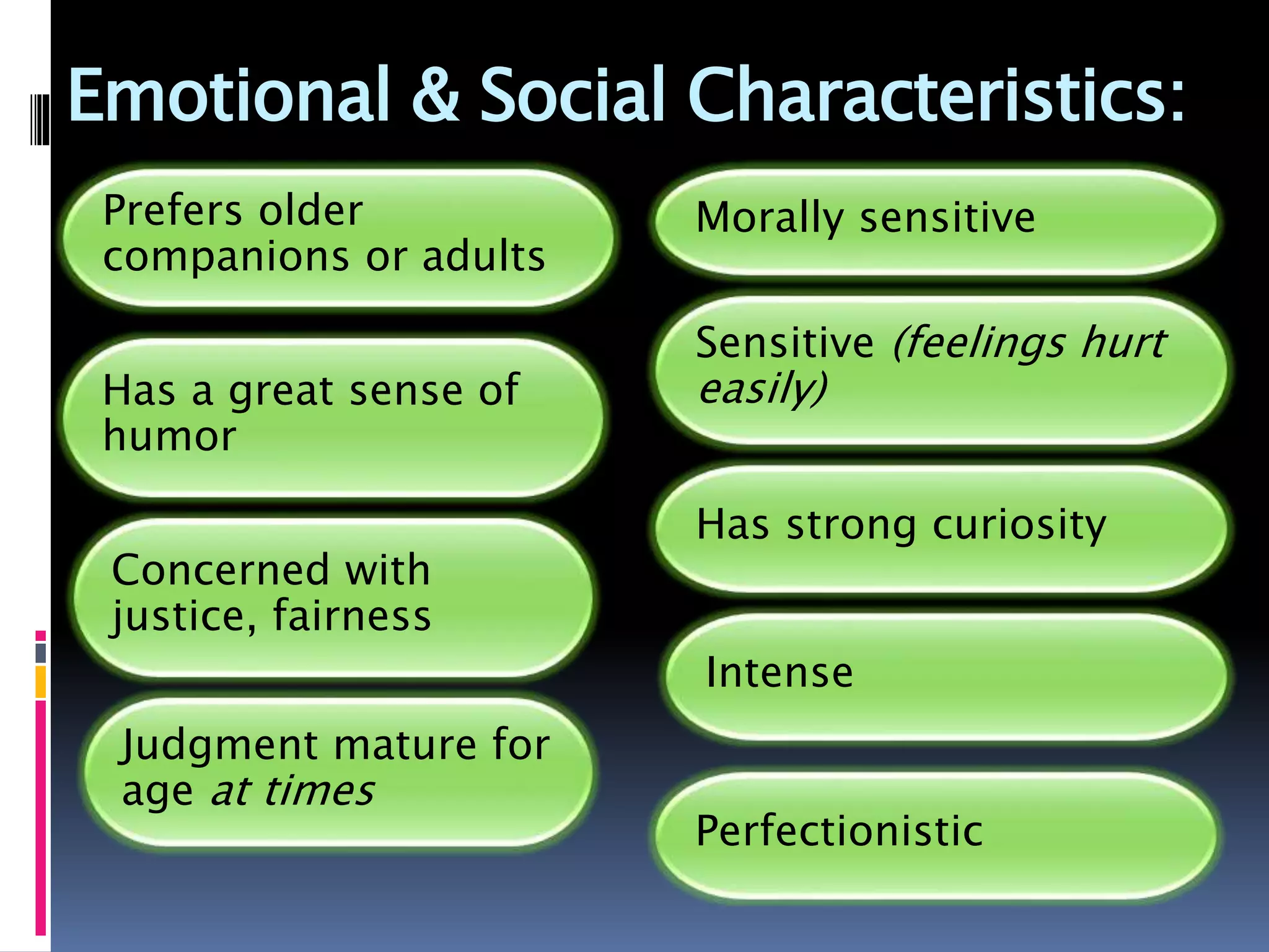 Emotional & Social Characteristics:
Prefers older
companions or adults
Has a great sense of
humor
Concerned with
justice, fairness
Judgment mature for
age at times
Morally sensitive
Sensitive (feelings hurt
easily)
Has strong curiosity
Intense
Perfectionistic
 
